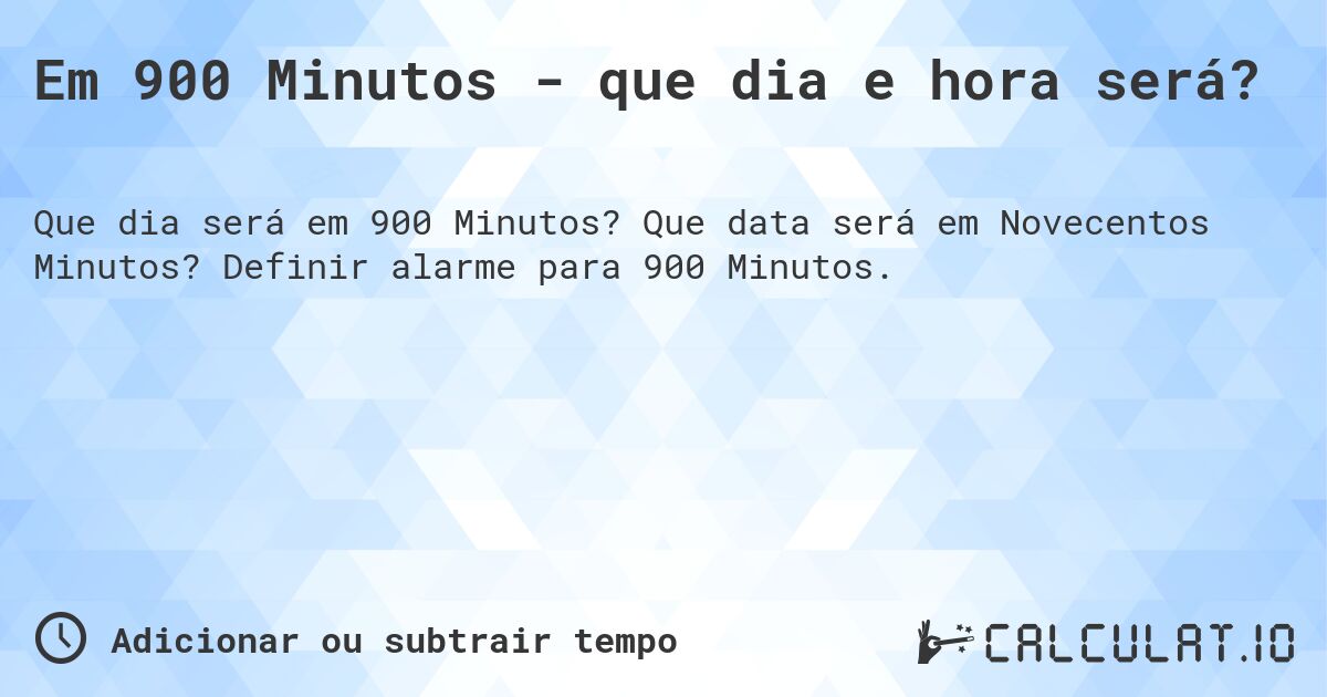 Em 900 Minutos - que dia e hora será?. Que data será em Novecentos Minutos? Definir alarme para 900 Minutos.