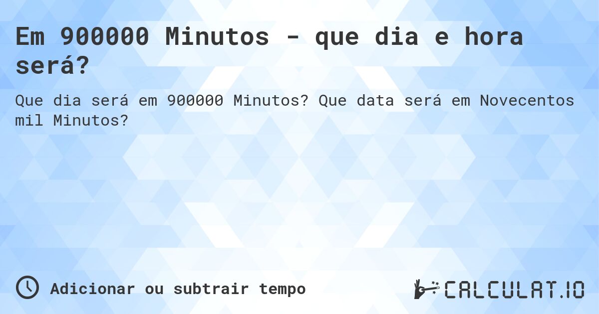 Em 900000 Minutos - que dia e hora será?. Que data será em Novecentos mil Minutos?
