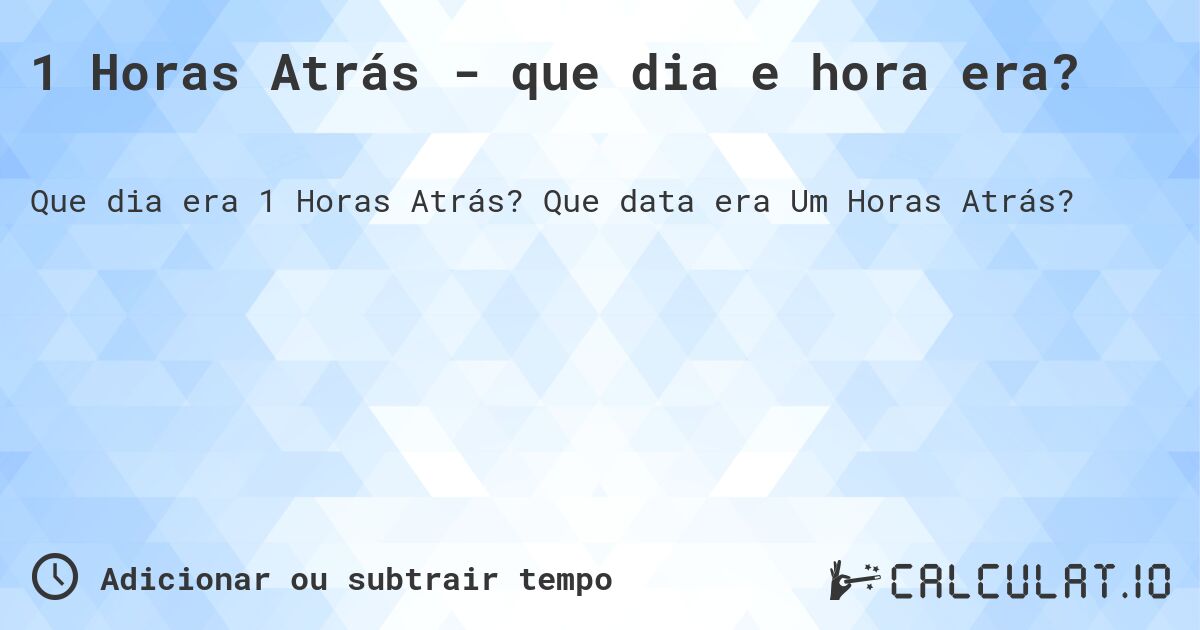 1 Horas Atrás - que dia e hora era?. Que data era Um Horas Atrás?