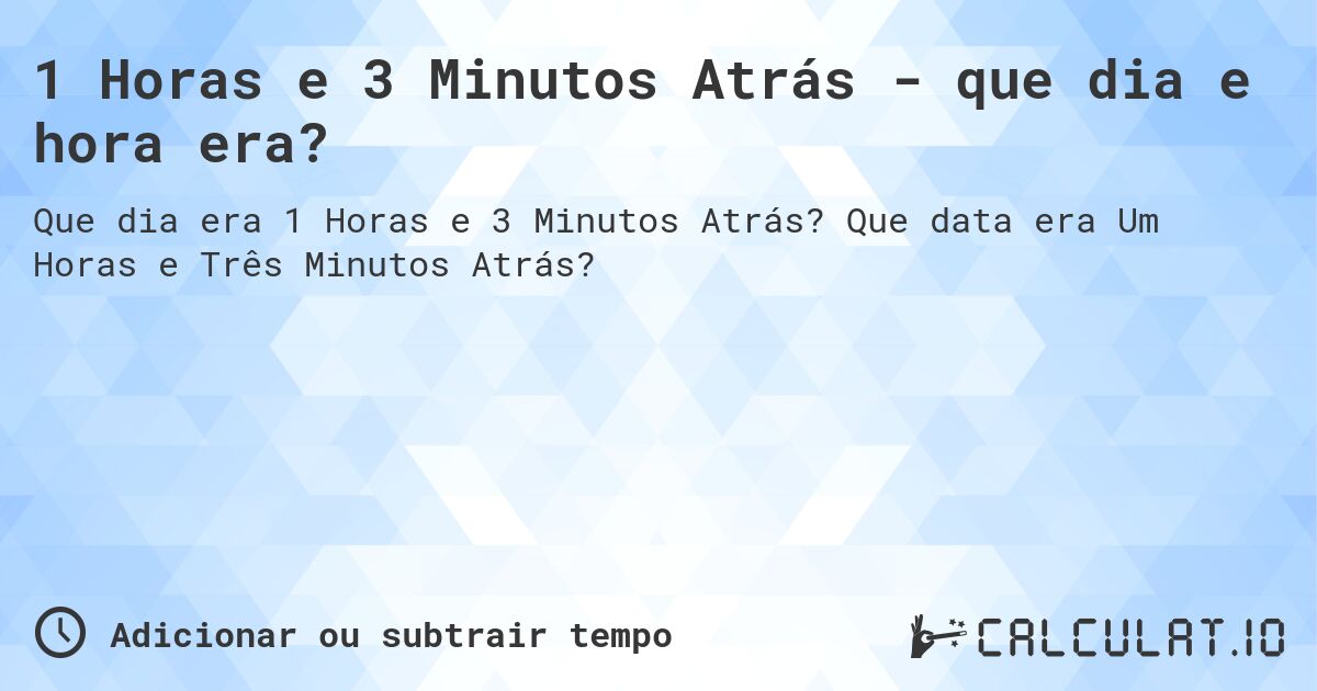 1 Horas e 3 Minutos Atrás - que dia e hora era?. Que data era Um Horas e Três Minutos Atrás?