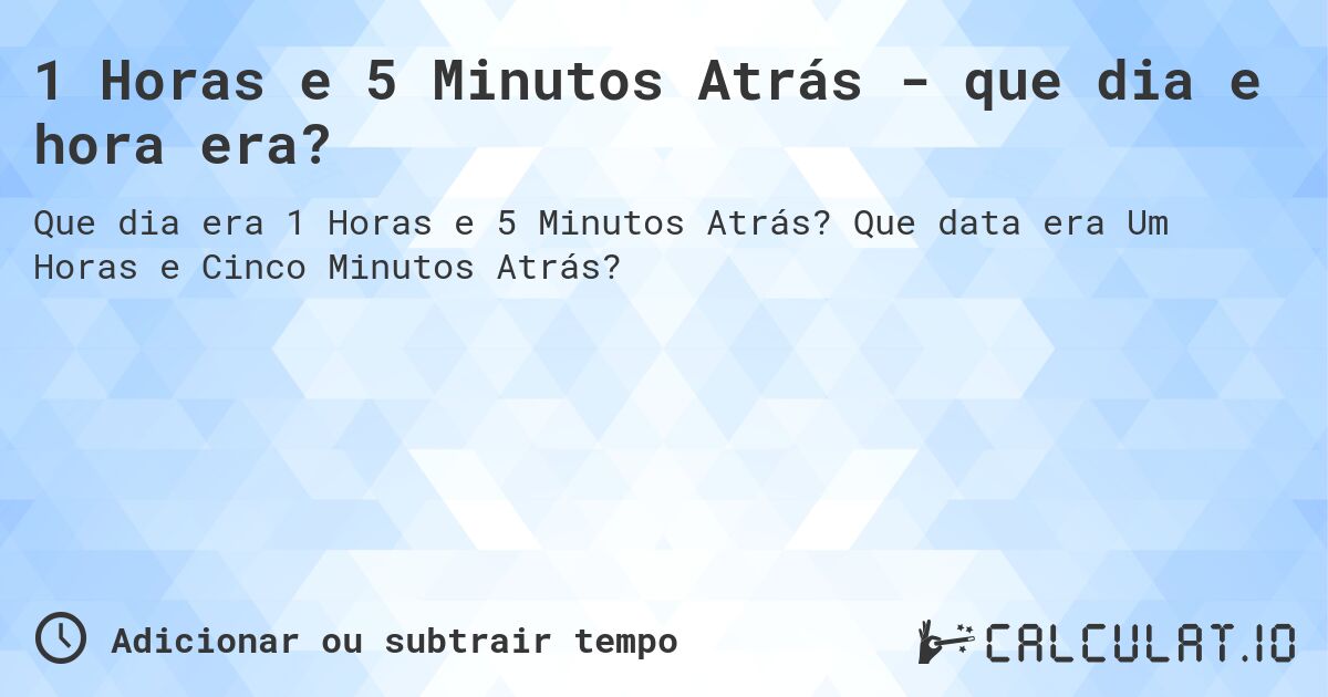 1 Horas e 5 Minutos Atrás - que dia e hora era?. Que data era Um Horas e Cinco Minutos Atrás?