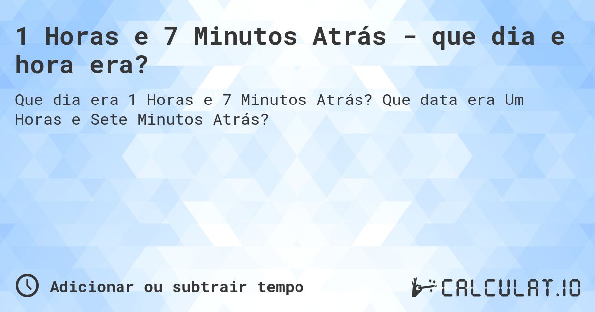 1 Horas e 7 Minutos Atrás - que dia e hora era?. Que data era Um Horas e Sete Minutos Atrás?