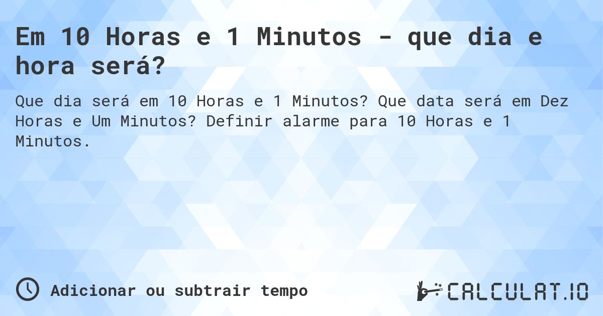 Em 10 Horas e 1 Minutos - que dia e hora será?. Que data será em Dez Horas e Um Minutos? Definir alarme para 10 Horas e 1 Minutos.