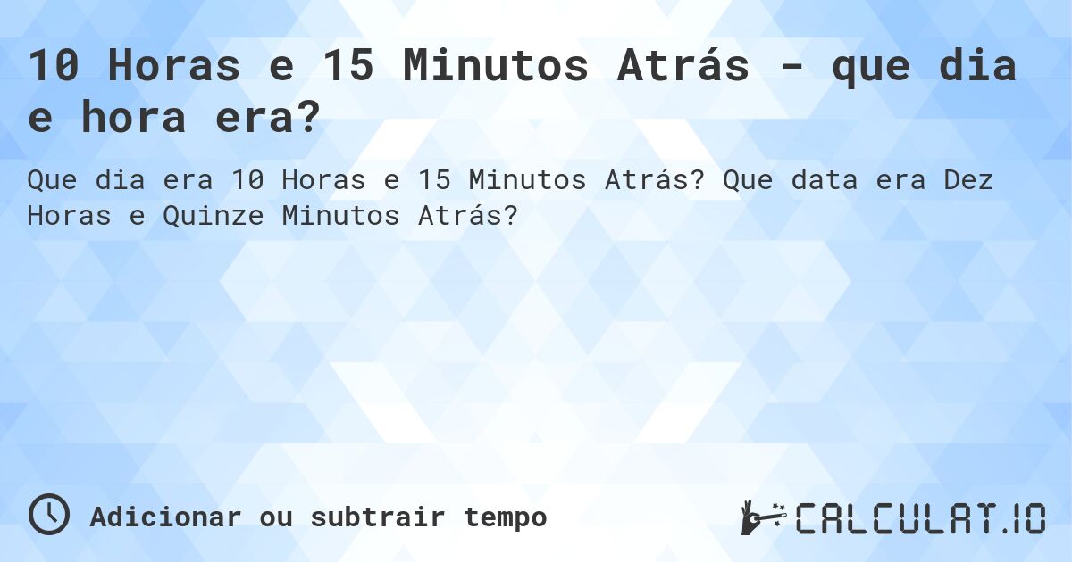 10 Horas e 15 Minutos Atrás - que dia e hora era?. Que data era Dez Horas e Quinze Minutos Atrás?