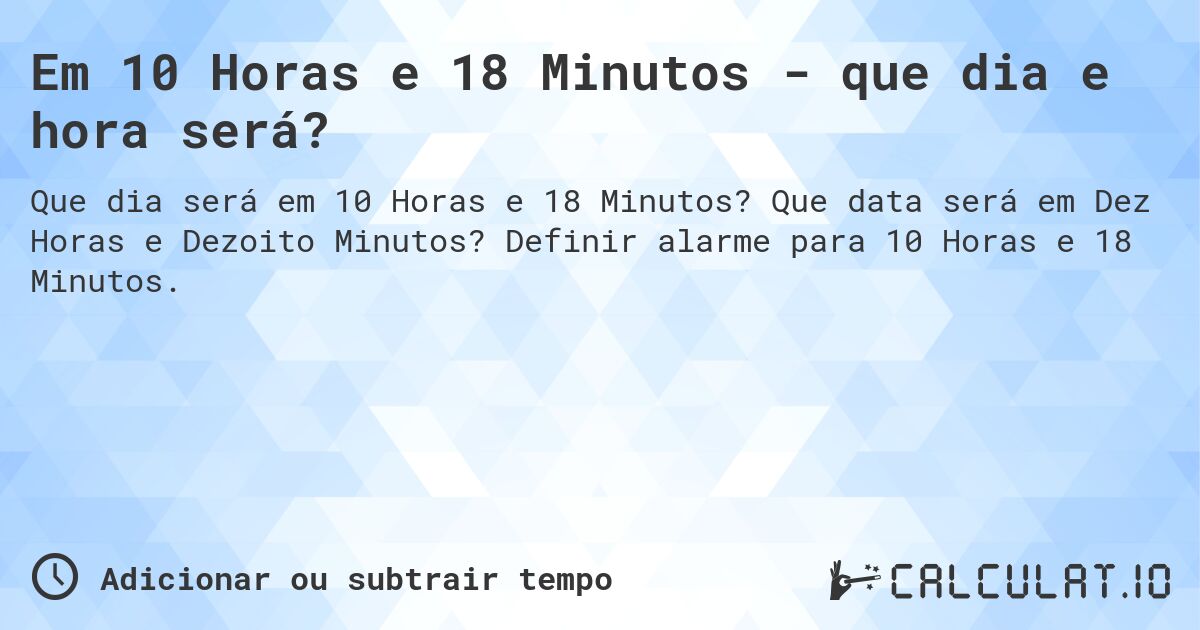 Em 10 Horas e 18 Minutos - que dia e hora será?. Que data será em Dez Horas e Dezoito Minutos? Definir alarme para 10 Horas e 18 Minutos.