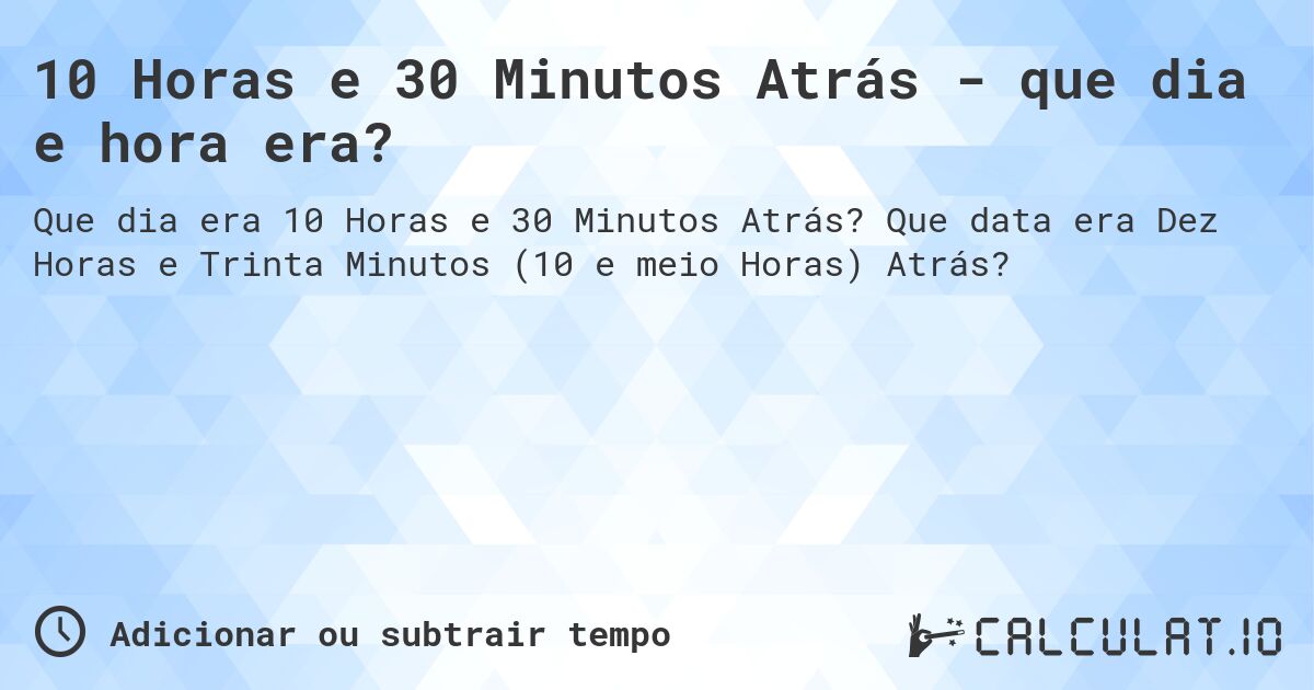 10 Horas e 30 Minutos Atrás - que dia e hora era?. Que data era Dez Horas e Trinta Minutos (10 e meio Horas) Atrás?