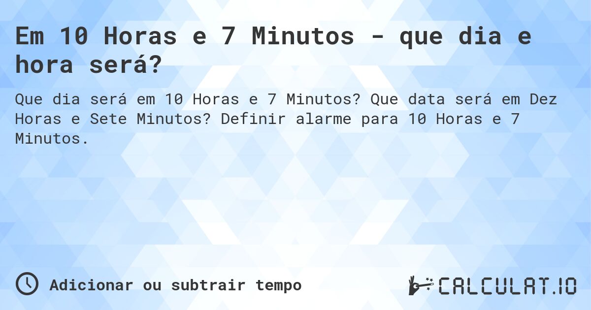 Em 10 Horas e 7 Minutos - que dia e hora será?. Que data será em Dez Horas e Sete Minutos? Definir alarme para 10 Horas e 7 Minutos.