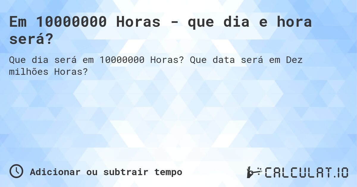 Em 10000000 Horas - que dia e hora será?. Que data será em Dez milhões Horas?