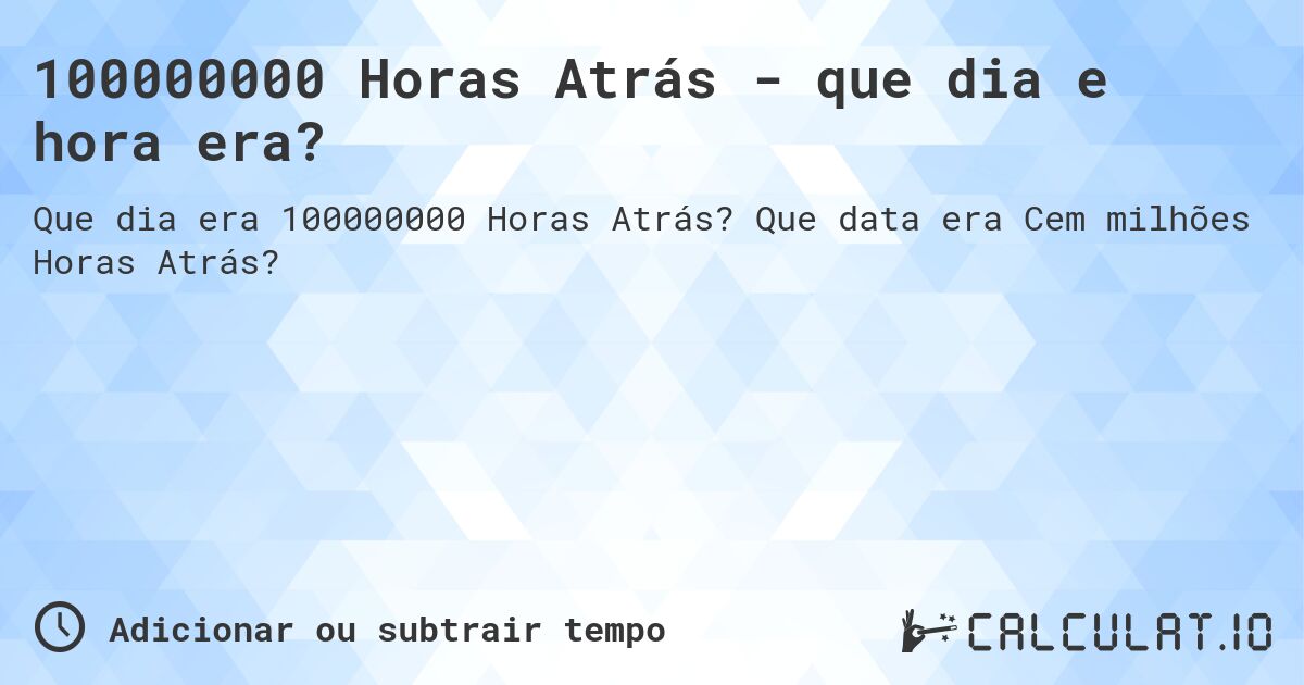 100000000 Horas Atrás - que dia e hora era?. Que data era Cem milhões Horas Atrás?