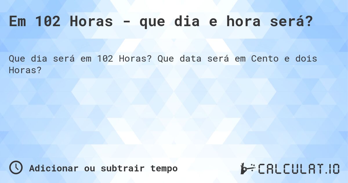 Em 102 Horas - que dia e hora será?. Que data será em Cento e dois Horas?