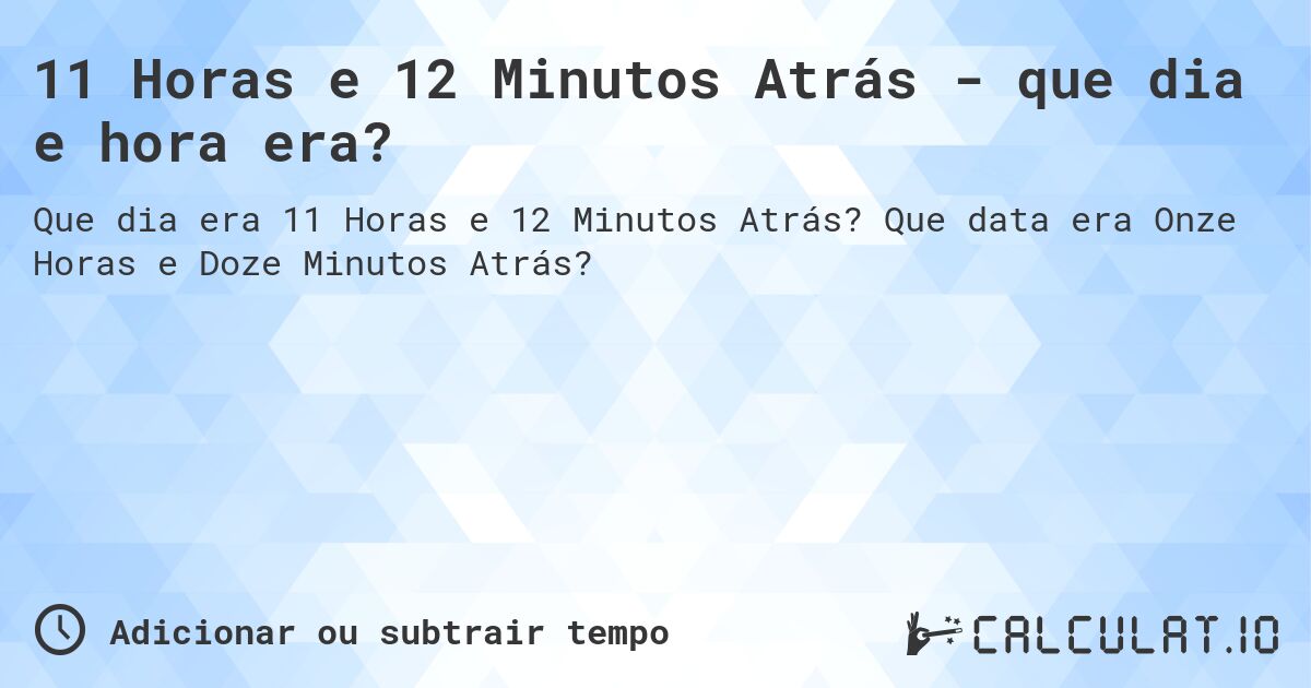 11 Horas e 12 Minutos Atrás - que dia e hora era?. Que data era Onze Horas e Doze Minutos Atrás?