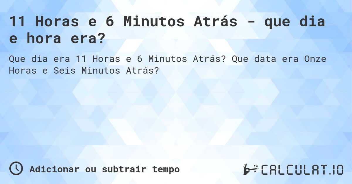 11 Horas e 6 Minutos Atrás - que dia e hora era?. Que data era Onze Horas e Seis Minutos Atrás?