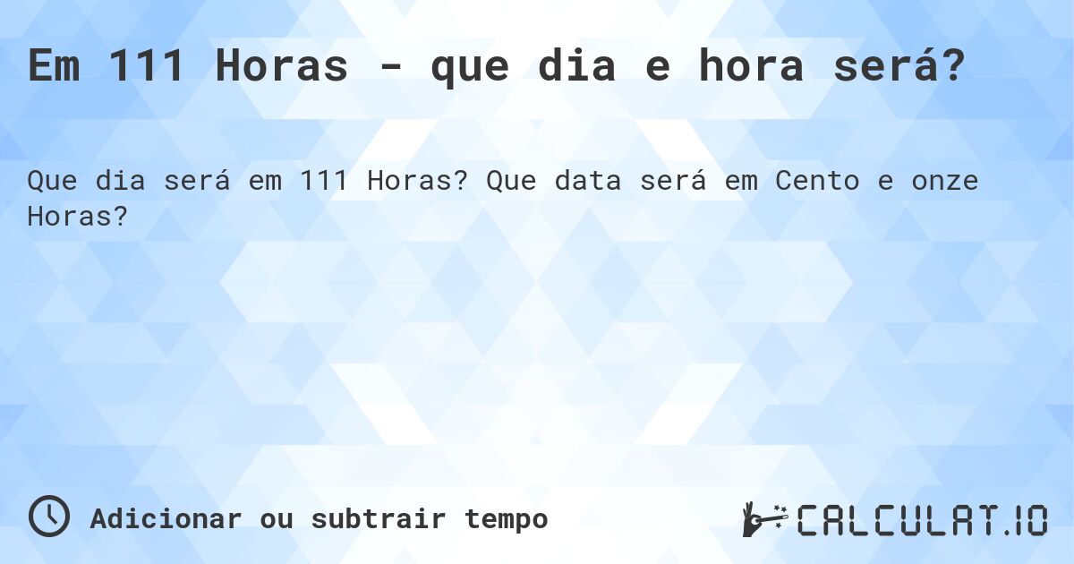 Em 111 Horas - que dia e hora será?. Que data será em Cento e onze Horas?