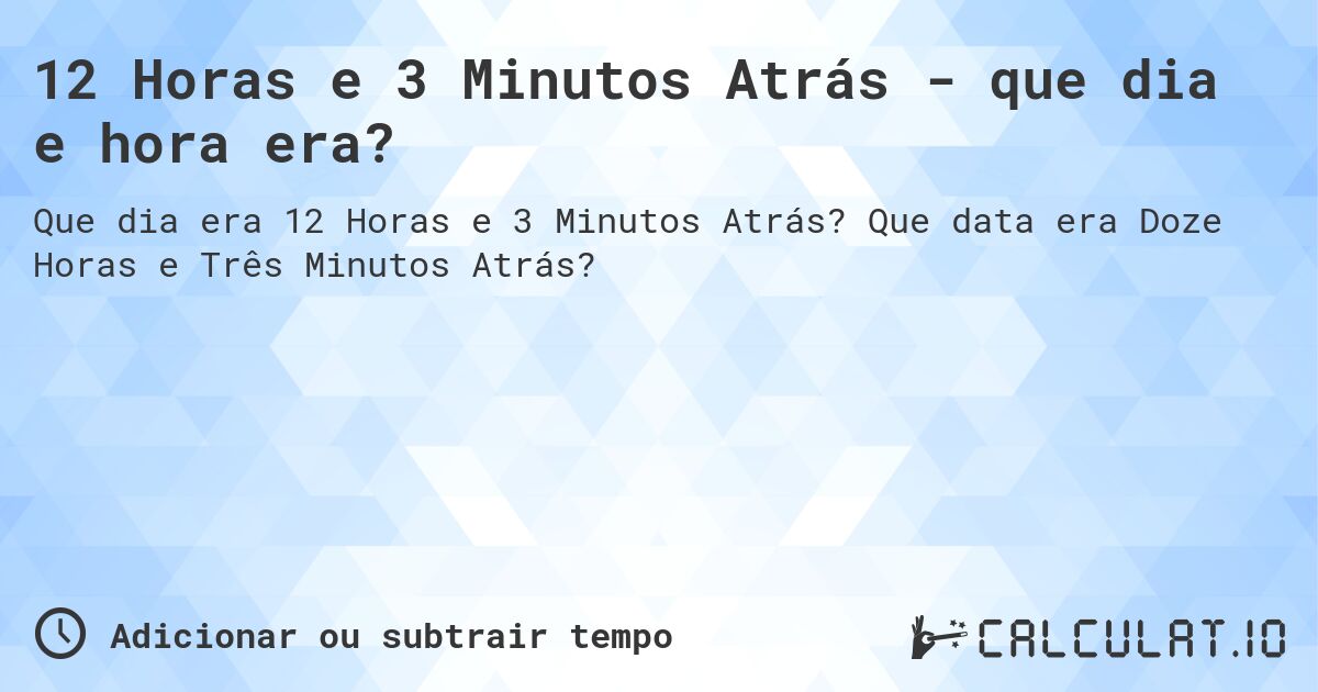 12 Horas e 3 Minutos Atrás - que dia e hora era?. Que data era Doze Horas e Três Minutos Atrás?