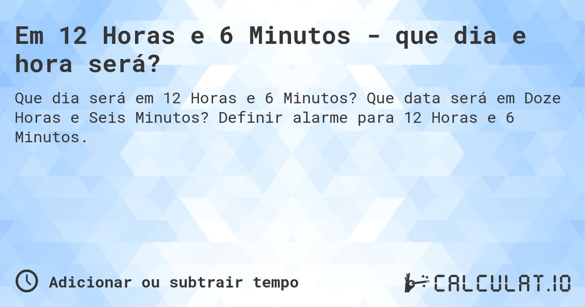Em 12 Horas e 6 Minutos - que dia e hora será?. Que data será em Doze Horas e Seis Minutos? Definir alarme para 12 Horas e 6 Minutos.