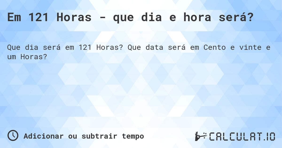 Em 121 Horas - que dia e hora será?. Que data será em Cento e vinte e um Horas?