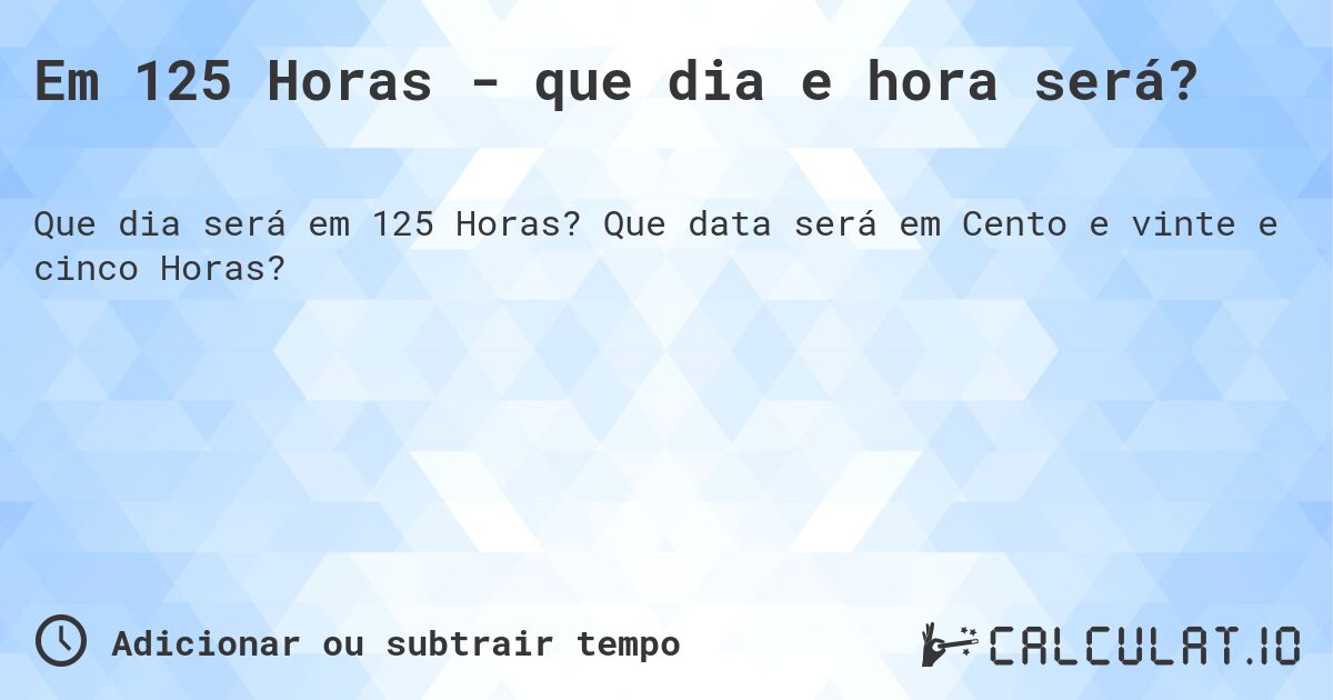 Em 125 Horas - que dia e hora será?. Que data será em Cento e vinte e cinco Horas?