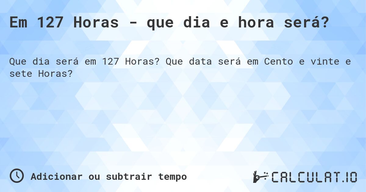 Em 127 Horas - que dia e hora será?. Que data será em Cento e vinte e sete Horas?