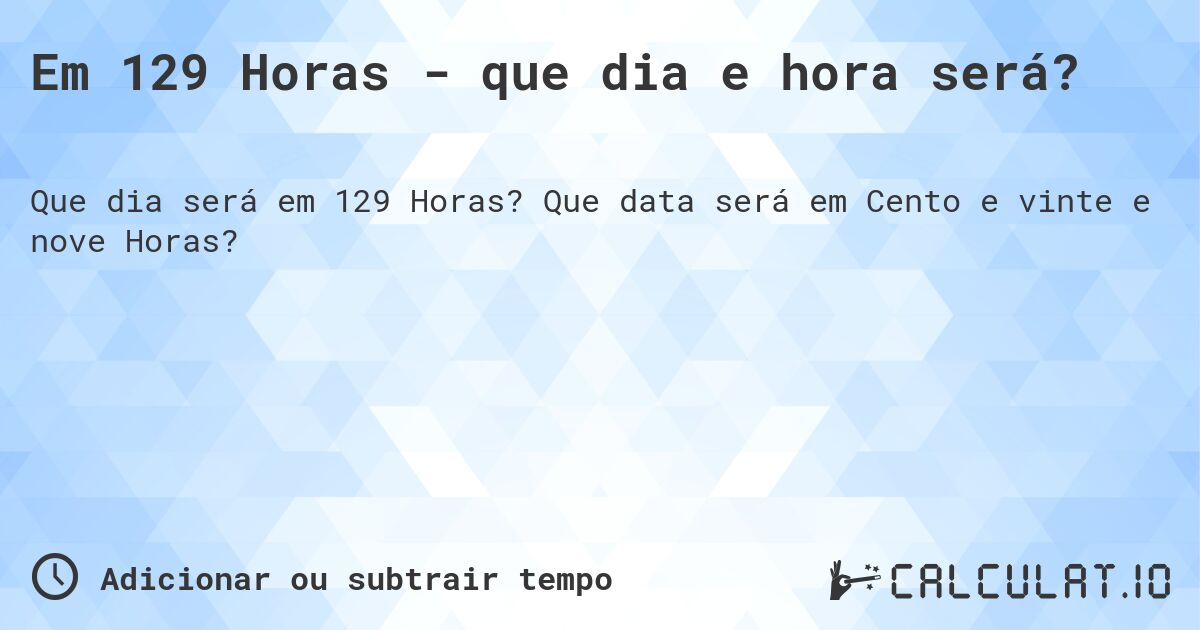 Em 129 Horas - que dia e hora será?. Que data será em Cento e vinte e nove Horas?