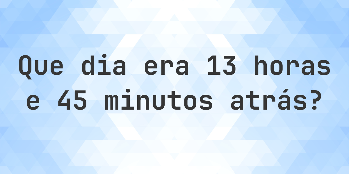13 horas e 45 minutos atrás - que dia e hora era? - Calculatio