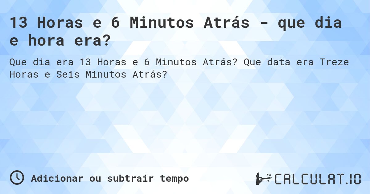 13 Horas e 6 Minutos Atrás - que dia e hora era?. Que data era Treze Horas e Seis Minutos Atrás?
