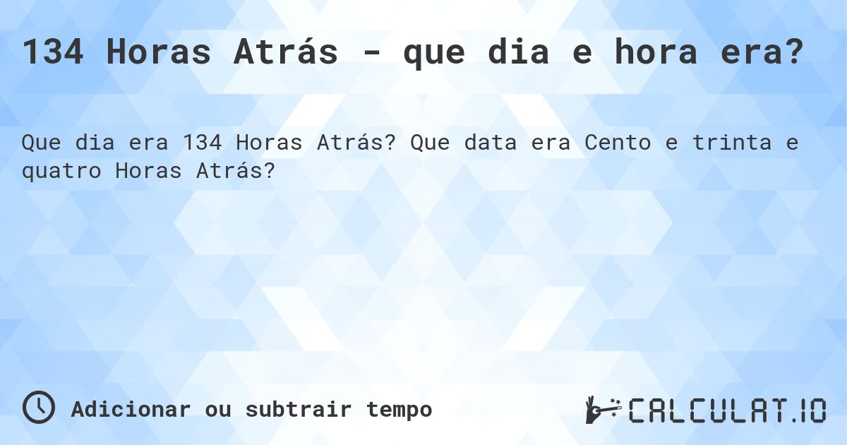 134 Horas Atrás - que dia e hora era?. Que data era Cento e trinta e quatro Horas Atrás?