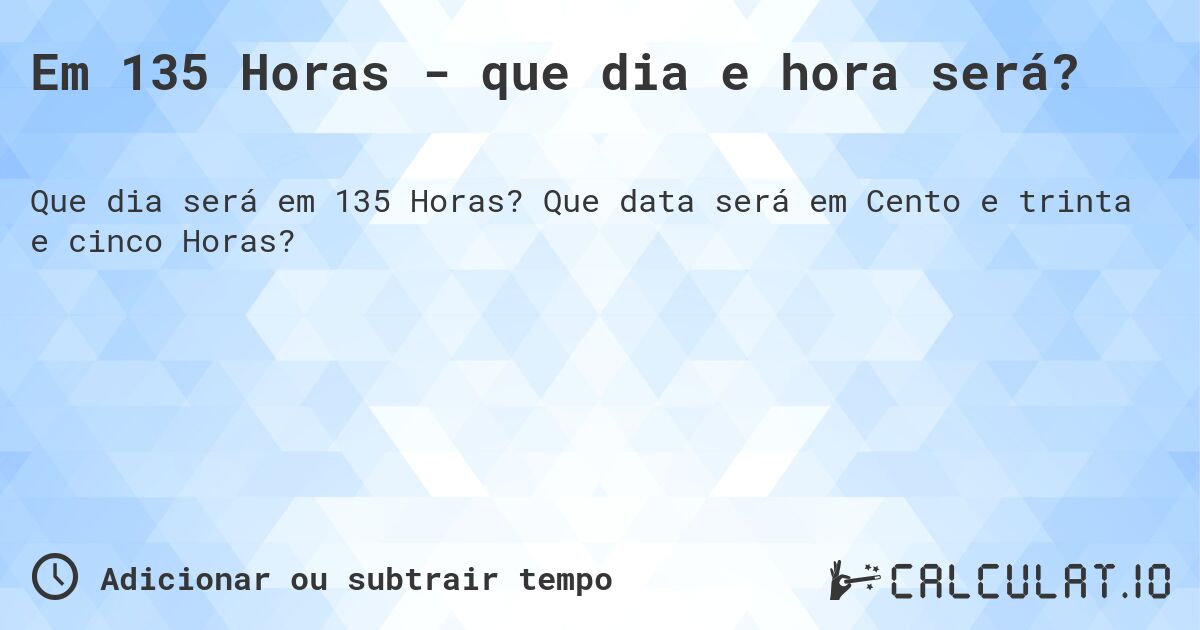 Em 135 Horas - que dia e hora será?. Que data será em Cento e trinta e cinco Horas?