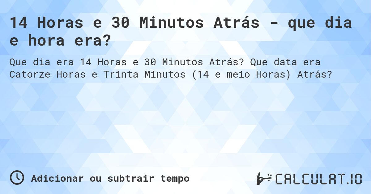 14 Horas e 30 Minutos Atrás - que dia e hora era?. Que data era Catorze Horas e Trinta Minutos (14 e meio Horas) Atrás?