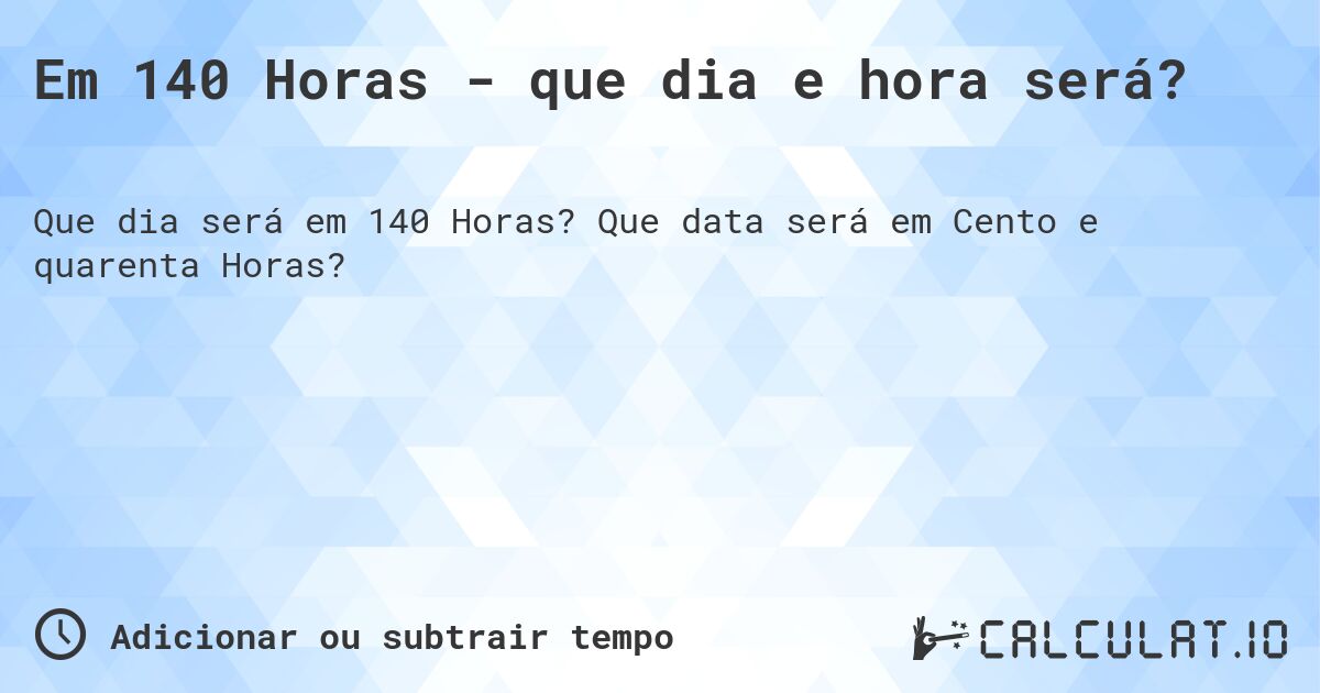 Em 140 Horas - que dia e hora será?. Que data será em Cento e quarenta Horas?