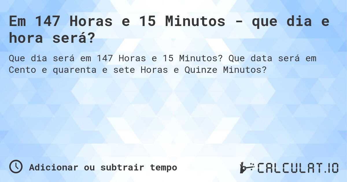 Em 147 Horas e 15 Minutos - que dia e hora será?. Que data será em Cento e quarenta e sete Horas e Quinze Minutos?