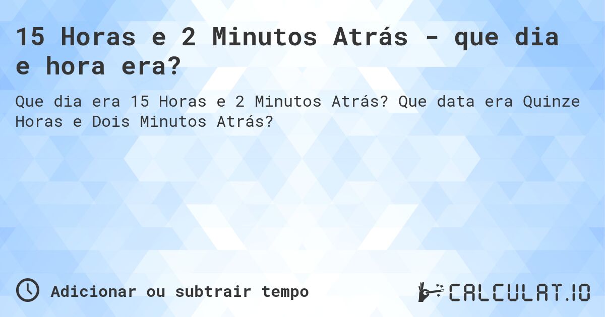 15 Horas e 2 Minutos Atrás - que dia e hora era?. Que data era Quinze Horas e Dois Minutos Atrás?