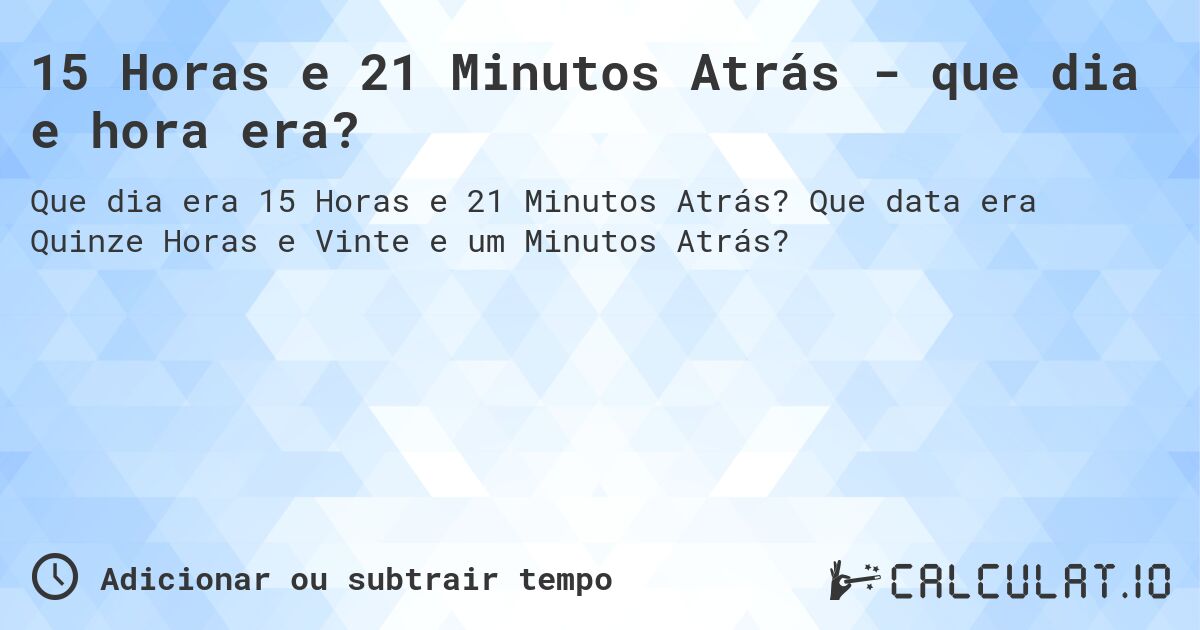 15 Horas e 21 Minutos Atrás - que dia e hora era?. Que data era Quinze Horas e Vinte e um Minutos Atrás?