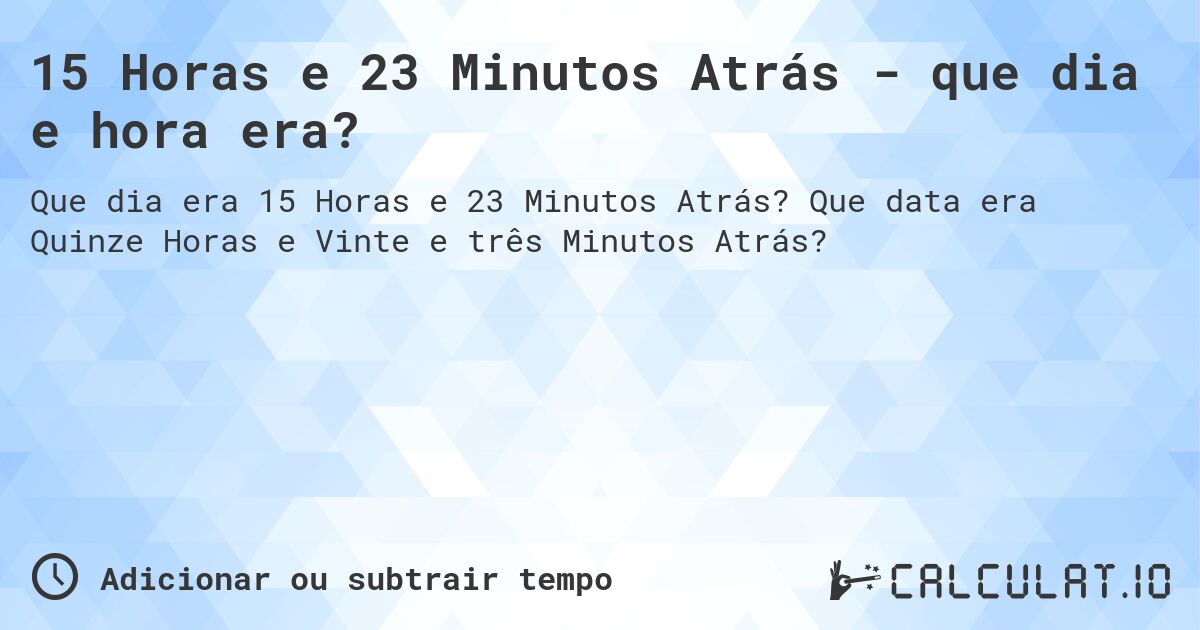 15 Horas e 23 Minutos Atrás - que dia e hora era?. Que data era Quinze Horas e Vinte e três Minutos Atrás?