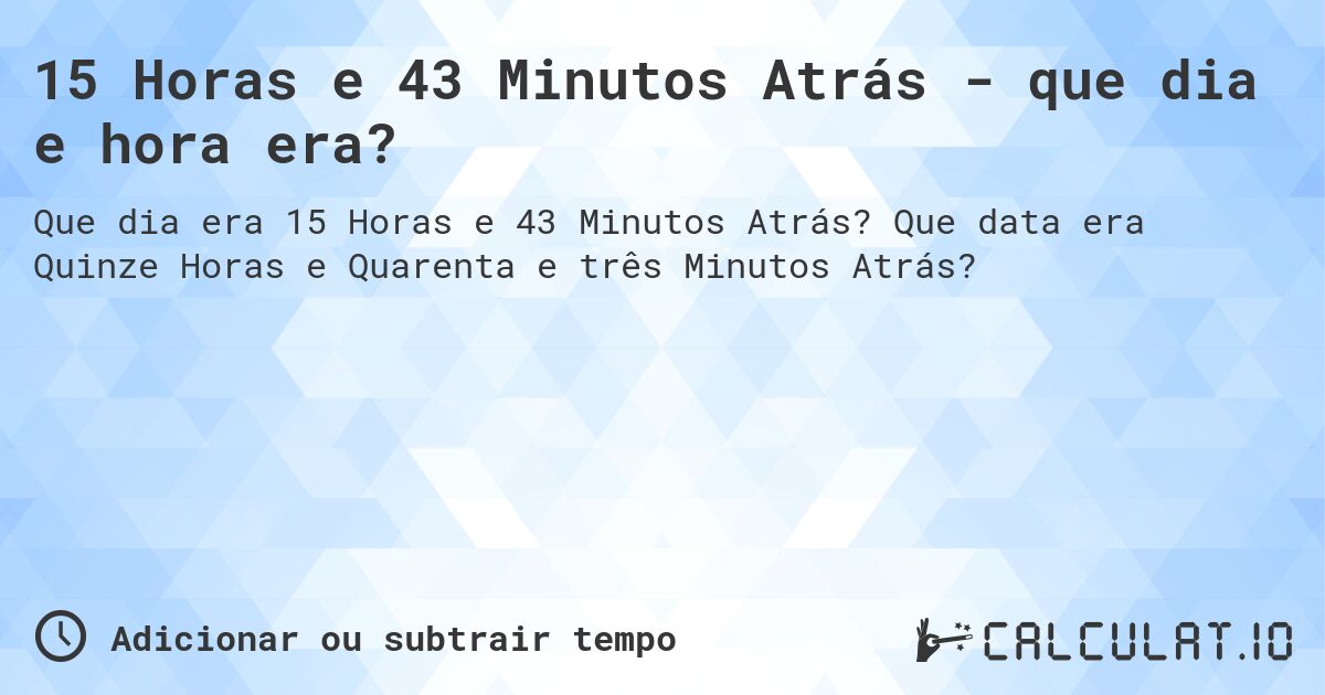 15 Horas e 43 Minutos Atrás - que dia e hora era?. Que data era Quinze Horas e Quarenta e três Minutos Atrás?