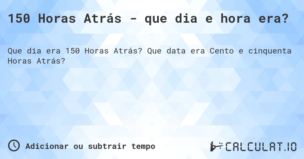 150 Horas Atrás - que dia e hora era?. Que data era Cento e cinquenta Horas Atrás?