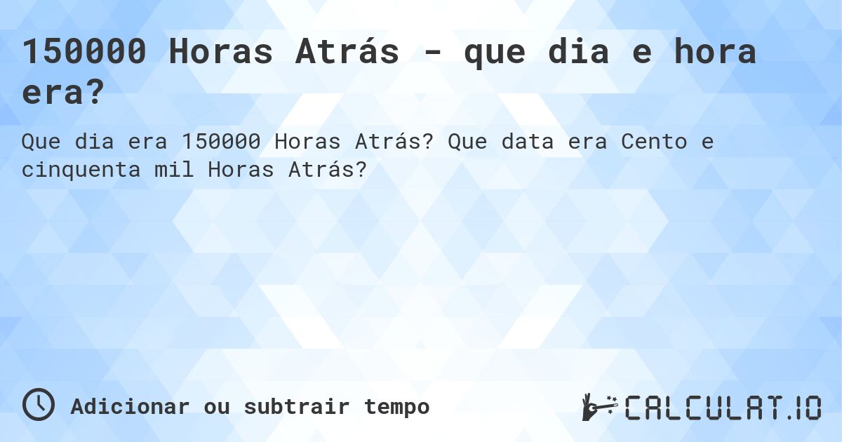 150000 Horas Atrás - que dia e hora era?. Que data era Cento e cinquenta mil Horas Atrás?