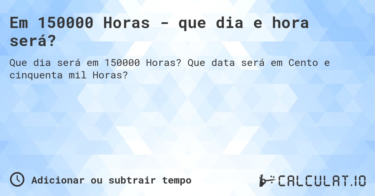 Em 150000 Horas - que dia e hora será?. Que data será em Cento e cinquenta mil Horas?