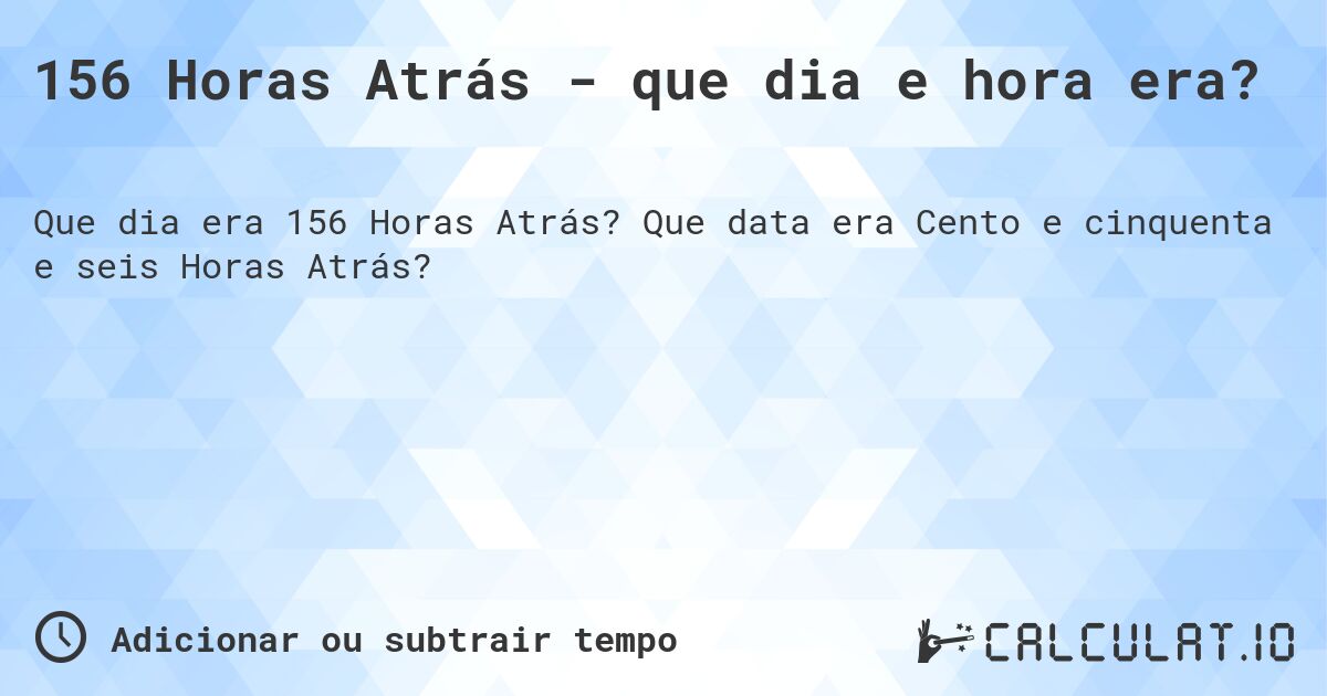 156 Horas Atrás - que dia e hora era?. Que data era Cento e cinquenta e seis Horas Atrás?