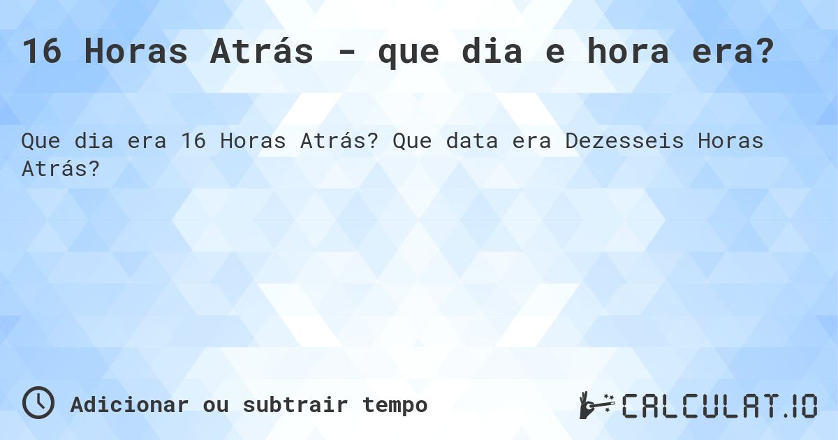 16 Horas Atrás - que dia e hora era?. Que data era Dezesseis Horas Atrás?