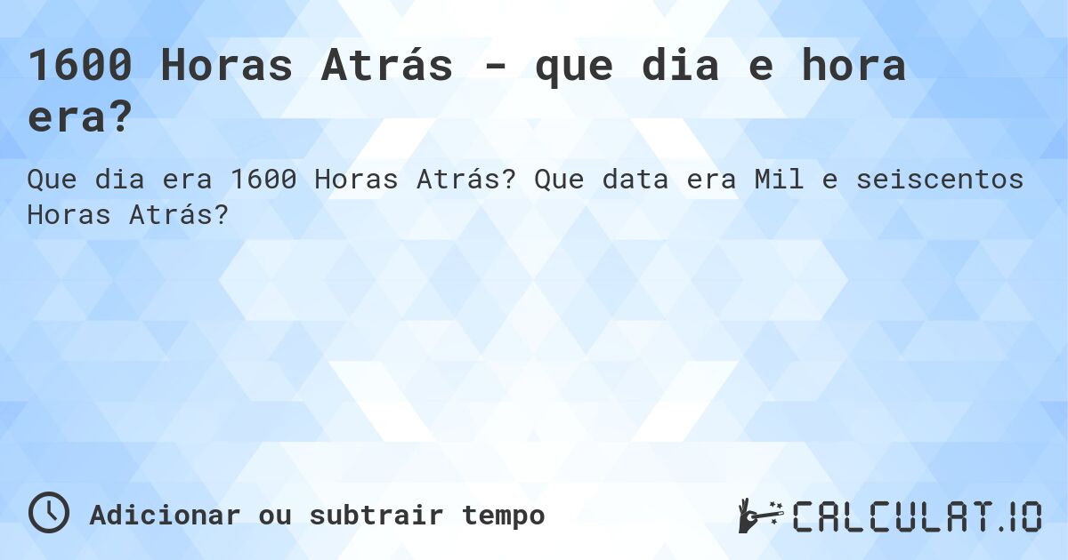 1600 Horas Atrás - que dia e hora era?. Que data era Mil e seiscentos Horas Atrás?