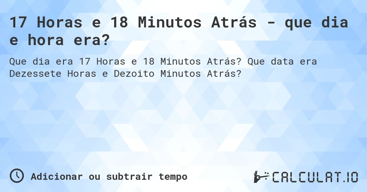 17 Horas e 18 Minutos Atrás - que dia e hora era?. Que data era Dezessete Horas e Dezoito Minutos Atrás?