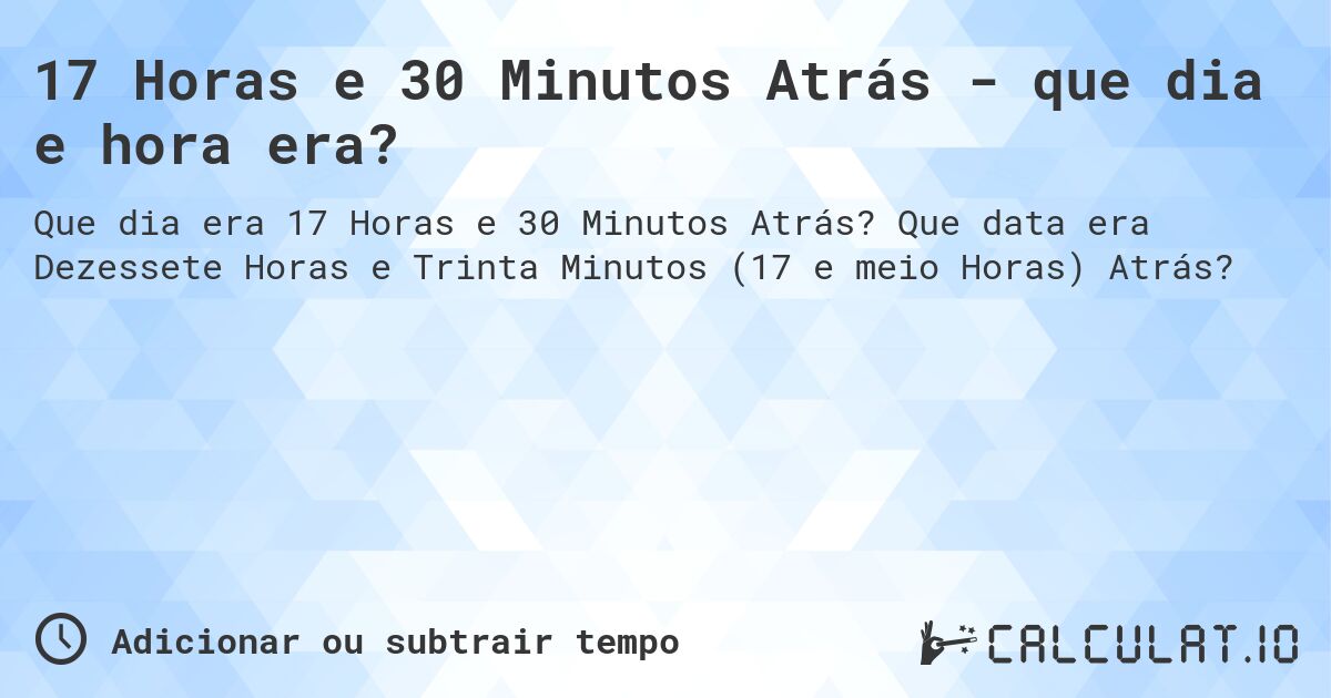 17 Horas e 30 Minutos Atrás - que dia e hora era?. Que data era Dezessete Horas e Trinta Minutos (17 e meio Horas) Atrás?