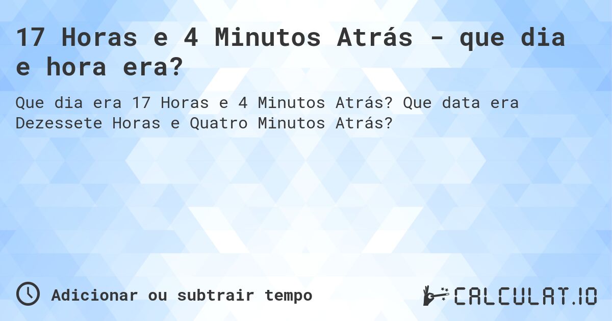17 Horas e 4 Minutos Atrás - que dia e hora era?. Que data era Dezessete Horas e Quatro Minutos Atrás?