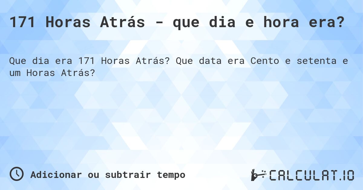 171 Horas Atrás - que dia e hora era?. Que data era Cento e setenta e um Horas Atrás?