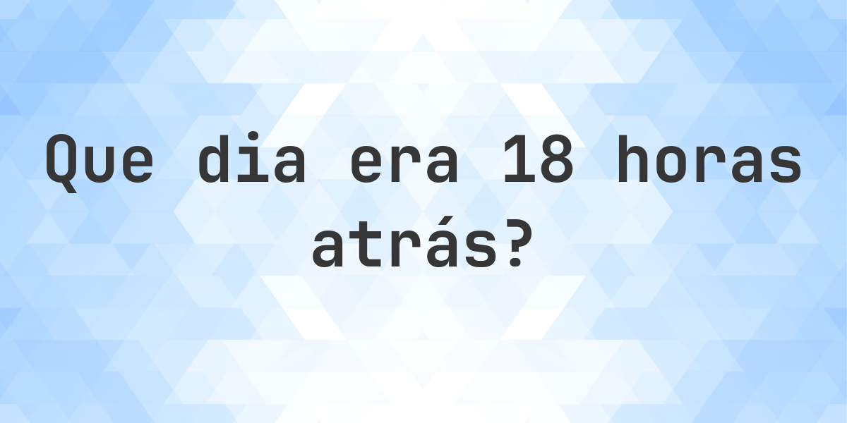 18 horas atrás - que dia e hora era? - Calculatio