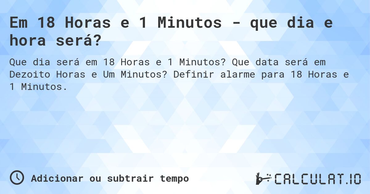 Em 18 Horas e 1 Minutos - que dia e hora será?. Que data será em Dezoito Horas e Um Minutos? Definir alarme para 18 Horas e 1 Minutos.
