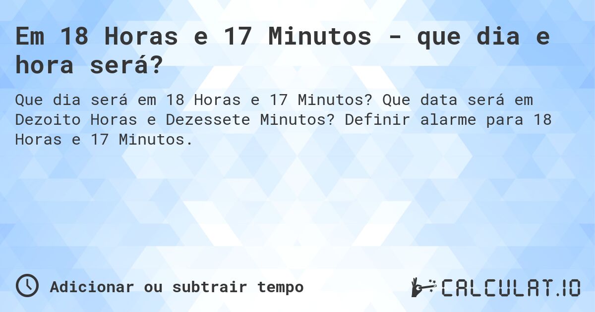 Em 18 Horas e 17 Minutos - que dia e hora será?. Que data será em Dezoito Horas e Dezessete Minutos? Definir alarme para 18 Horas e 17 Minutos.