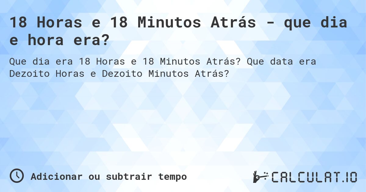 18 Horas e 18 Minutos Atrás - que dia e hora era?. Que data era Dezoito Horas e Dezoito Minutos Atrás?