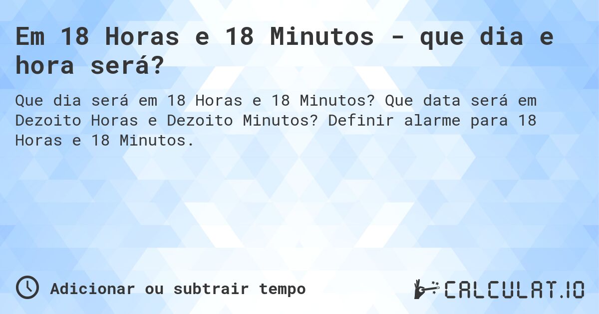 Em 18 Horas e 18 Minutos - que dia e hora será?. Que data será em Dezoito Horas e Dezoito Minutos? Definir alarme para 18 Horas e 18 Minutos.