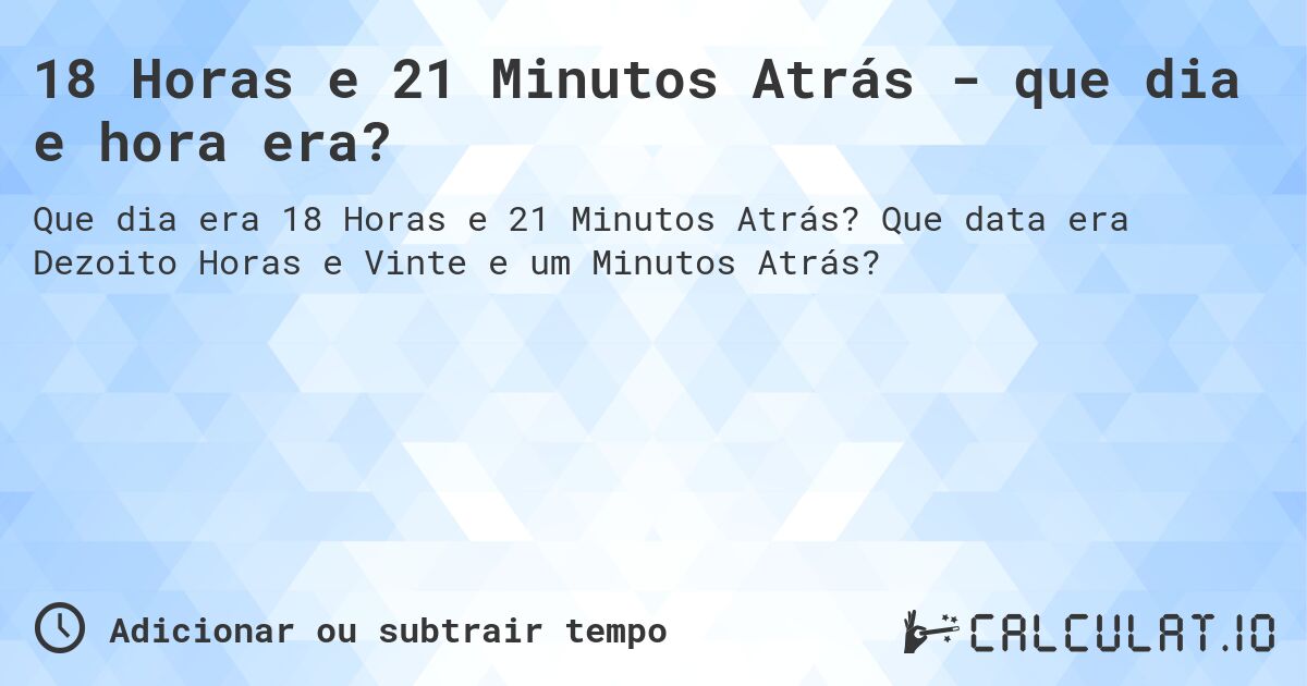 18 Horas e 21 Minutos Atrás - que dia e hora era?. Que data era Dezoito Horas e Vinte e um Minutos Atrás?